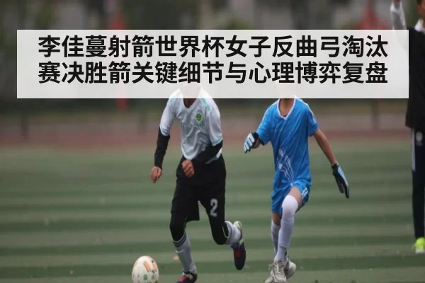 李佳蔓射箭世界杯女子反曲弓淘汰赛决胜箭关键细节与心理博弈复盘